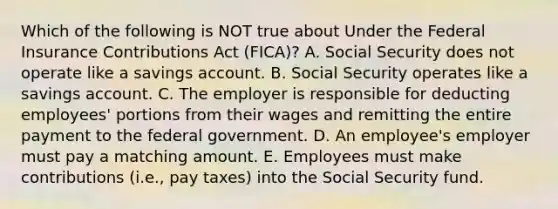 Which of the following is NOT true about Under the Federal Insurance Contributions Act​ (FICA)? A. Social Security does not operate like a savings account. B. Social Security operates like a savings account. C. The employer is responsible for deducting​ employees' portions from their wages and remitting the entire payment to the federal government. D. An​ employee's employer must pay a matching amount. E. Employees must make contributions​ (i.e., pay​ taxes) into the Social Security fund.