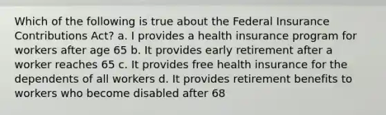 Which of the following is true about the Federal Insurance Contributions Act? a. I provides a health insurance program for workers after age 65 b. It provides early retirement after a worker reaches 65 c. It provides free health insurance for the dependents of all workers d. It provides retirement benefits to workers who become disabled after 68