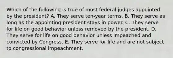 Which of the following is true of most federal judges appointed by the president? A. They serve ten-year terms. B. They serve as long as the appointing president stays in power. C. They serve for life on good behavior unless removed by the president. D. They serve for life on good behavior unless impeached and convicted by Congress. E. They serve for life and are not subject to congressional impeachment.