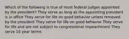 Which of the following is true of most federal judges appointed by the president? They serve as long as the appointing president is in office They serve for life on good behavior unless removed by the president They serve for life on good behavior They serve for life and are not subject to congressional impeachment They serve 10 year terms