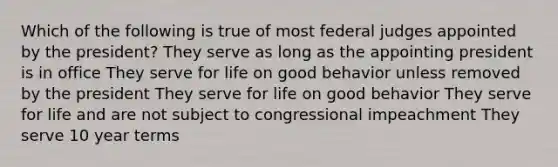 Which of the following is true of most federal judges appointed by the president? They serve as long as the appointing president is in office They serve for life on good behavior unless removed by the president They serve for life on good behavior They serve for life and are not subject to congressional impeachment They serve 10 year terms