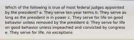 Which of the following is true of most federal judges appointed by the president? a. They serve ten-year terms b. They serve as long as the president is in power c. They serve for life on good behavior unless removed by the president d. They serve for life on good behavior unless impeached and convicted by congress e. They serve for life, no exceptions