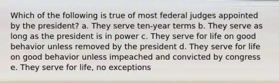 Which of the following is true of most federal judges appointed by the president? a. They serve ten-year terms b. They serve as long as the president is in power c. They serve for life on good behavior unless removed by the president d. They serve for life on good behavior unless impeached and convicted by congress e. They serve for life, no exceptions