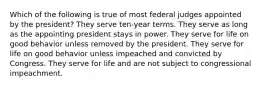 Which of the following is true of most federal judges appointed by the president? They serve ten-year terms. They serve as long as the appointing president stays in power. They serve for life on good behavior unless removed by the president. They serve for life on good behavior unless impeached and convicted by Congress. They serve for life and are not subject to congressional impeachment.