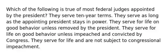 Which of the following is true of most federal judges appointed by the president? They serve ten-year terms. They serve as long as the appointing president stays in power. They serve for life on good behavior unless removed by the president. They serve for life on good behavior unless impeached and convicted by Congress. They serve for life and are not subject to congressional impeachment.