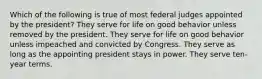 Which of the following is true of most federal judges appointed by the president? They serve for life on good behavior unless removed by the president. They serve for life on good behavior unless impeached and convicted by Congress. They serve as long as the appointing president stays in power. They serve ten-year terms.