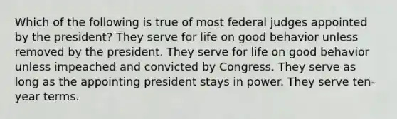 Which of the following is true of most federal judges appointed by the president? They serve for life on good behavior unless removed by the president. They serve for life on good behavior unless impeached and convicted by Congress. They serve as long as the appointing president stays in power. They serve ten-year terms.