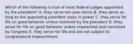 Which of the following is true of most federal judges appointed by the president? A. they serve ten-year terms B. they serve as long as the appointing president stays in power C. they serve for life on good behavior unless removed by the president D. they serve for life on good behavior unless impeached and convicted by Congress E. they serve for life and are not subject to congressional impeachment