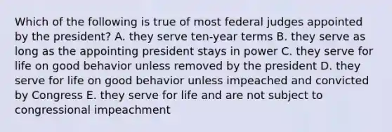 Which of the following is true of most federal judges appointed by the president? A. they serve ten-year terms B. they serve as long as the appointing president stays in power C. they serve for life on good behavior unless removed by the president D. they serve for life on good behavior unless impeached and convicted by Congress E. they serve for life and are not subject to congressional impeachment