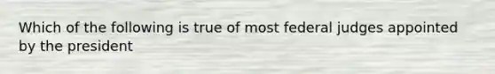 Which of the following is true of most federal judges appointed by the president