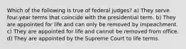 Which of the following is true of federal judges? a) They serve four-year terms that coincide with the presidential term. b) They are appointed for life and can only be removed by impeachment. c) They are appointed for life and cannot be removed from office. d) They are appointed by the Supreme Court to life terms.