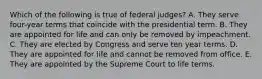 Which of the following is true of federal judges? A. They serve four-year terms that coincide with the presidential term. B. They are appointed for life and can only be removed by impeachment. C. They are elected by Congress and serve ten year terms. D. They are appointed for life and cannot be removed from office. E. They are appointed by the Supreme Court to life terms.