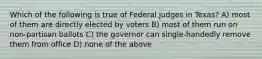 Which of the following is true of Federal judges in Texas? A) most of them are directly elected by voters B) most of them run on non-partisan ballots C) the governor can single-handedly remove them from office D) none of the above