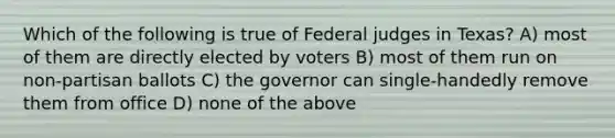 Which of the following is true of Federal judges in Texas? A) most of them are directly elected by voters B) most of them run on non-partisan ballots C) the governor can single-handedly remove them from office D) none of the above