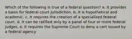 Which of the following is true of a federal question? a. It provides a basis for federal court jurisdiction. b. It is hypothetical and academic. c. It requires the creation of a specialized federal court. d. It can be ratified only by a panel of four or more federal judges. e. It requires the Supreme Court to deny a cert issued by a federal agency