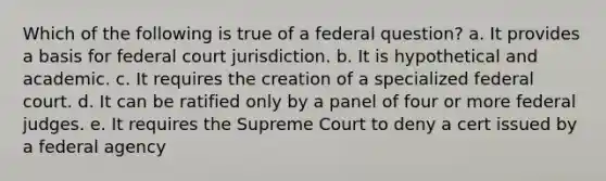 Which of the following is true of a federal question? a. It provides a basis for federal court jurisdiction. b. It is hypothetical and academic. c. It requires the creation of a specialized federal court. d. It can be ratified only by a panel of four or more federal judges. e. It requires the Supreme Court to deny a cert issued by a federal agency