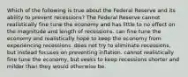 Which of the following is true about the Federal Reserve and its ability to prevent recessions? The Federal Reserve cannot realistically fine tune the economy and has little to no effect on the magnitude and length of recessions. can fine tune the economy and realistically hope to keep the economy from experiencing recessions. does not try to eliminate recessions, but instead focuses on preventing inflation. cannot realistically fine tune the economy, but seeks to keep recessions shorter and milder than they would otherwise be.