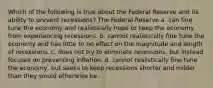 Which of the following is true about the Federal Reserve and its ability to prevent recessions? The Federal Reserve a. can fine tune the economy and realistically hope to keep the economy from experiencing recessions. b. cannot realistically fine tune the economy and has little to no effect on the magnitude and length of recessions. c. does not try to eliminate recessions, but instead focuses on preventing inflation. d. cannot realistically fine tune the economy, but seeks to keep recessions shorter and milder than they would otherwise be.