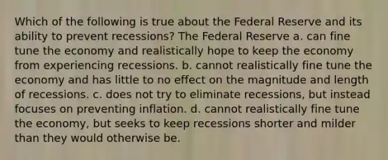 Which of the following is true about the Federal Reserve and its ability to prevent recessions? The Federal Reserve a. can fine tune the economy and realistically hope to keep the economy from experiencing recessions. b. cannot realistically fine tune the economy and has little to no effect on the magnitude and length of recessions. c. does not try to eliminate recessions, but instead focuses on preventing inflation. d. cannot realistically fine tune the economy, but seeks to keep recessions shorter and milder than they would otherwise be.