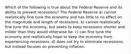 Which of the following is true about the Federal Reserve and its ability to prevent recessions? The Federal Reserve a) cannot realistically fine tune the economy and has little to no effect on the magnitude and length of recessions. b) cannot realistically fine tune the economy, but seeks to keep recessions shorter and milder than they would otherwise be. c) can fine tune the economy and realistically hope to keep the economy from experiencing recessions. d) does not try to eliminate recessions, but instead focuses on preventing inflation.