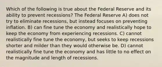 Which of the following is true about the Federal Reserve and its ability to prevent recessions? The Federal Reserve A) does not try to eliminate recessions, but instead focuses on preventing inflation. B) can fine tune the economy and realistically hope to keep the economy from experiencing recessions. C) cannot realistically fine tune the economy, but seeks to keep recessions shorter and milder than they would otherwise be. D) cannot realistically fine tune the economy and has little to no effect on the magnitude and length of recessions.