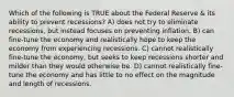 Which of the following is TRUE about the Federal Reserve & its ability to prevent recessions? A) does not try to eliminate recessions, but instead focuses on preventing inflation. B) can fine-tune the economy and realistically hope to keep the economy from experiencing recessions. C) cannot realistically fine-tune the economy, but seeks to keep recessions shorter and milder than they would otherwise be. D) cannot realistically fine-tune the economy and has little to no effect on the magnitude and length of recessions.