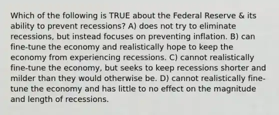 Which of the following is TRUE about the Federal Reserve & its ability to prevent recessions? A) does not try to eliminate recessions, but instead focuses on preventing inflation. B) can fine-tune the economy and realistically hope to keep the economy from experiencing recessions. C) cannot realistically fine-tune the economy, but seeks to keep recessions shorter and milder than they would otherwise be. D) cannot realistically fine-tune the economy and has little to no effect on the magnitude and length of recessions.