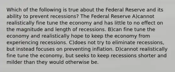 Which of the following is true about the Federal Reserve and its ability to prevent recessions? The Federal Reserve A)cannot realistically fine tune the economy and has little to no effect on the magnitude and length of recessions. B)can fine tune the economy and realistically hope to keep the economy from experiencing recessions. C)does not try to eliminate recessions, but instead focuses on preventing inflation. D)cannot realistically fine tune the economy, but seeks to keep recessions shorter and milder than they would otherwise be.