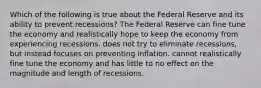 Which of the following is true about the Federal Reserve and its ability to prevent recessions? The Federal Reserve can fine tune the economy and realistically hope to keep the economy from experiencing recessions. does not try to eliminate recessions, but instead focuses on preventing inflation. cannot realistically fine tune the economy and has little to no effect on the magnitude and length of recessions.