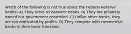 Which of the following is not true about the Federal Reserve Banks? A) They serve as bankers' banks. B) They are privately owned but government controlled. C) Unlike other banks, they are not motivated by profits. D) They compete with commercial banks in their basic functions.