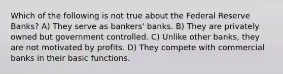 Which of the following is not true about the Federal Reserve Banks? A) They serve as bankers' banks. B) They are privately owned but government controlled. C) Unlike other banks, they are not motivated by profits. D) They compete with commercial banks in their basic functions.