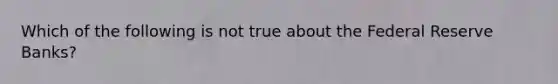 Which of the following is not true about the Federal Reserve Banks?