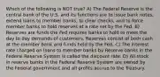 Which of the following is NOT true? A) The Federal Reserve is the central bank of the U.S. and its functions are to issue bank notes, extend loans to member banks, to clear checks, and to force member banks to hold reserves at a rate set by the Fed. B) Reserves are funds the Fed requires banks to hold to meet the day to day demands of customers. Reserves consist of both cash at the member bank and funds held by the Fed. C) The interest rate charged on loans to member banks by Reserve banks in the Federal Reserve System is called the discount rate. D) All stock in reserve banks in the Federal Reserve System are owned by the Federal government and all profits accrue to the Treasury.