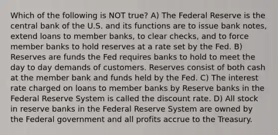 Which of the following is NOT true? A) The Federal Reserve is the central bank of the U.S. and its functions are to issue bank notes, extend loans to member banks, to clear checks, and to force member banks to hold reserves at a rate set by the Fed. B) Reserves are funds the Fed requires banks to hold to meet the day to day demands of customers. Reserves consist of both cash at the member bank and funds held by the Fed. C) The interest rate charged on loans to member banks by Reserve banks in the Federal Reserve System is called the discount rate. D) All stock in reserve banks in the Federal Reserve System are owned by the Federal government and all profits accrue to the Treasury.