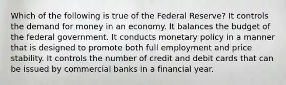 Which of the following is true of the Federal Reserve? It controls the demand for money in an economy. It balances the budget of the federal government. It conducts monetary policy in a manner that is designed to promote both full employment and price stability. It controls the number of credit and debit cards that can be issued by commercial banks in a financial year.