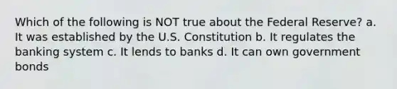 Which of the following is NOT true about the Federal Reserve? a. It was established by the U.S. Constitution b. It regulates the banking system c. It lends to banks d. It can own government bonds