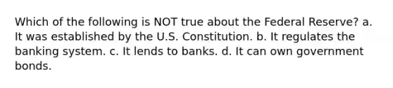 Which of the following is NOT true about the Federal Reserve? a. It was established by the U.S. Constitution. b. It regulates the banking system. c. It lends to banks. d. It can own government bonds.