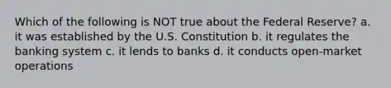 Which of the following is NOT true about the Federal Reserve? a. it was established by the U.S. Constitution b. it regulates the banking system c. it lends to banks d. it conducts open-market operations