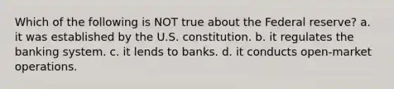 Which of the following is NOT true about the Federal reserve? a. it was established by the U.S. constitution. b. it regulates the banking system. c. it lends to banks. d. it conducts open-market operations.