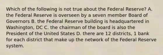 Which of the following is not true about the Federal Reserve? A. the Federal Reserve is overseen by a seven member Board of Governors B. the Federal Reserve building is headquartered in Washington, DC C. the chairman of the board is also the President of the United States D. there are 12 districts, 1 bank for each district that make up the network of the Federal Reserve system.