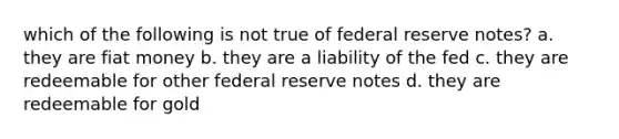 which of the following is not true of federal reserve notes? a. they are fiat money b. they are a liability of the fed c. they are redeemable for other federal reserve notes d. they are redeemable for gold