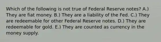 Which of the following is not true of Federal Reserve notes? A.) They are fiat money. B.) They are a liability of the Fed. C.) They are redeemable for other Federal Reserve notes. D.) They are redeemable for gold. E.) They are counted as currency in the money supply.