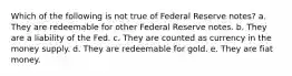 Which of the following is not true of Federal Reserve notes? a. They are redeemable for other Federal Reserve notes. b. They are a liability of the Fed. c. They are counted as currency in the money supply. d. They are redeemable for gold. e. They are fiat money.