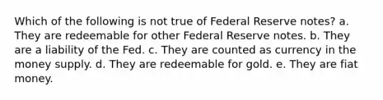 Which of the following is not true of Federal Reserve notes? a. They are redeemable for other Federal Reserve notes. b. They are a liability of the Fed. c. They are counted as currency in the money supply. d. They are redeemable for gold. e. They are fiat money.