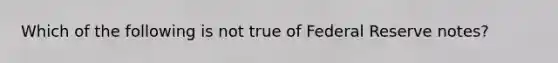 ​Which of the following is not true of Federal Reserve notes?