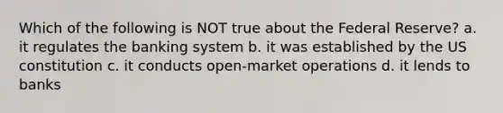 Which of the following is NOT true about the Federal Reserve? a. it regulates the banking system b. it was established by the US constitution c. it conducts open-market operations d. it lends to banks