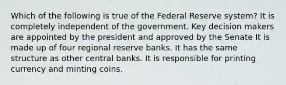 Which of the following is true of the Federal Reserve system? It is completely independent of the government. Key decision makers are appointed by the president and approved by the Senate It is made up of four regional reserve banks. It has the same structure as other central banks. It is responsible for printing currency and minting coins.