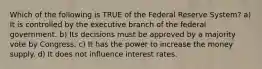 Which of the following is TRUE of the Federal Reserve System? a) It is controlled by the executive branch of the federal government. b) Its decisions must be approved by a majority vote by Congress. c) It has the power to increase the money supply. d) It does not influence interest rates.