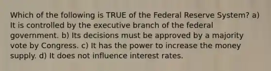 Which of the following is TRUE of the Federal Reserve System? a) It is controlled by the executive branch of the federal government. b) Its decisions must be approved by a majority vote by Congress. c) It has the power to increase the money supply. d) It does not influence interest rates.