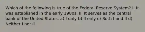 Which of the following is true of the Federal Reserve​ System? I. It was established in the early 1980s. II. It serves as the central bank of the United States. a) I only b) II only c) Both I and II d) Neither I nor II